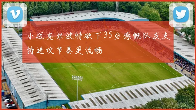 小迈克尔波特砍下35分感慨队友支持进攻节奏更流畅