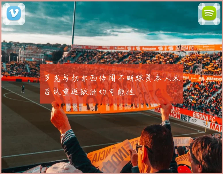 罗克与切尔西传闻不断球员本人未否认重返欧洲的可能性