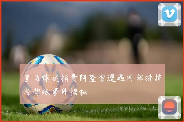 皇马球迷指责阿隆索遭遇内部排挤与背叛事件揭秘