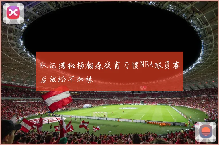 队记揭秘杨瀚森夜宵习惯NBA球员赛后放松不加练