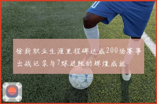 徐新职业生涯里程碑达成200场赛事出战记录与7球进账的辉煌成就
