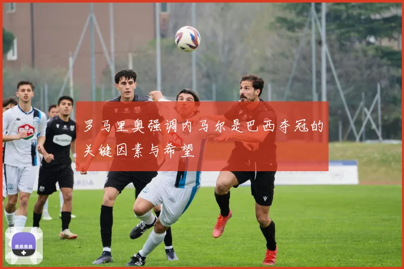 罗马里奥强调内马尔是巴西夺冠的关键因素与希望