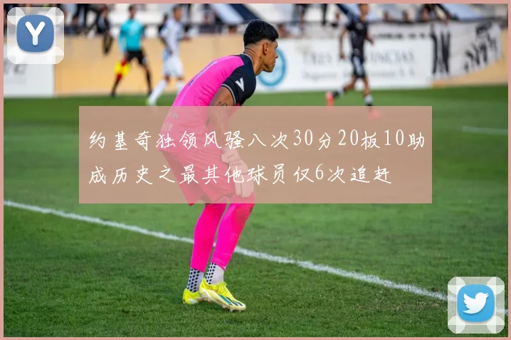 约基奇独领风骚八次30分20板10助成历史之最其他球员仅6次追赶