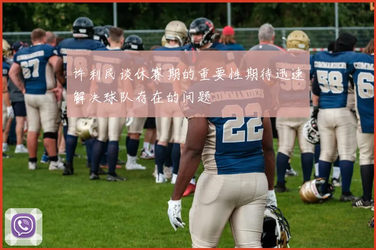 许利民谈休赛期的重要性期待迅速解决球队存在的问题