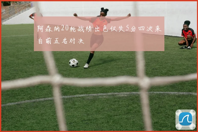 阿森纳20轮战绩出色仅失5分四次来自前五名对决
