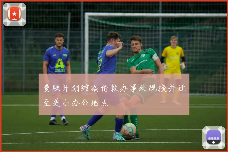 曼联计划缩减伦敦办事处规模并迁至更小办公地点