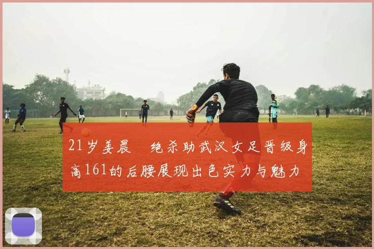 21岁姜晨璟绝杀助武汉女足晋级身高161的后腰展现出色实力与魅力