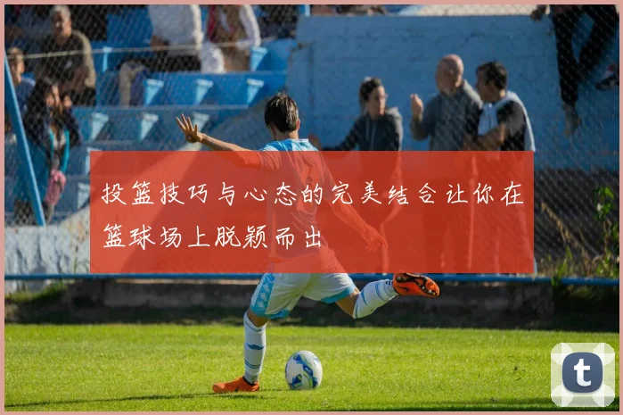 投篮技巧与心态的完美结合让你在篮球场上脱颖而出
