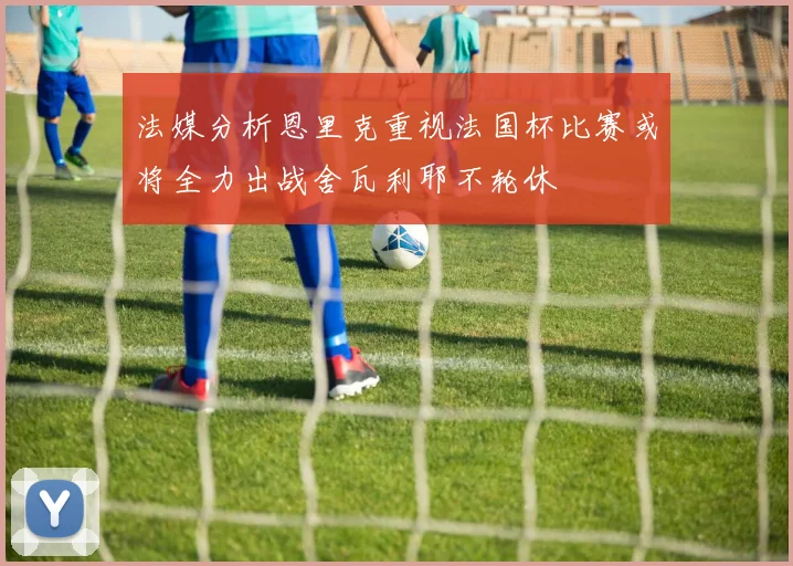 法媒分析恩里克重视法国杯比赛或将全力出战舍瓦利耶不轮休