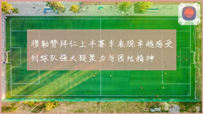 穆勒赞拜仁上半赛季表现卓越感受到球队强大凝聚力与团结精神