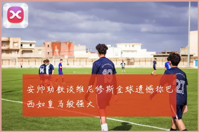安帅助教谈维尼修斯金球遗憾称巴西如皇马般强大