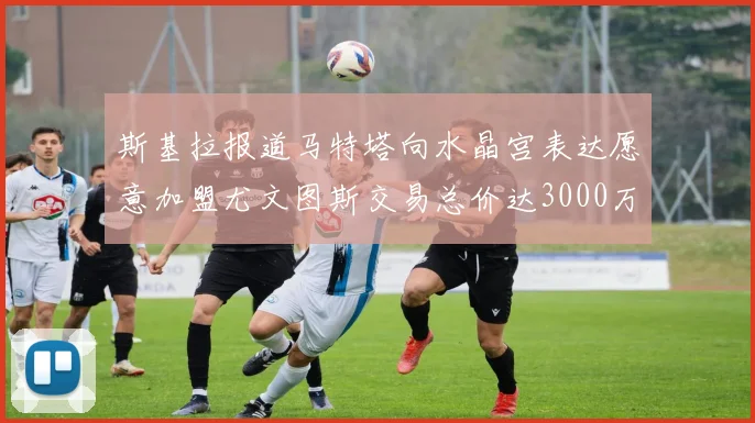斯基拉报道马特塔向水晶宫表达愿意加盟尤文图斯交易总价达3000万欧元