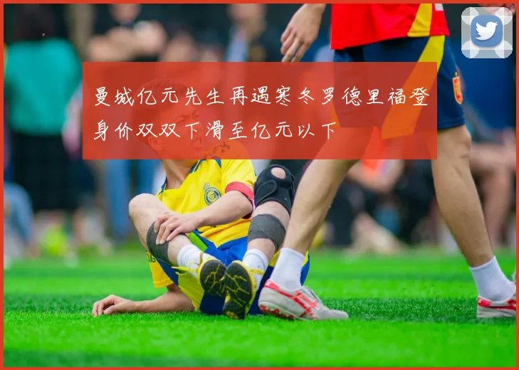 曼城亿元先生再遇寒冬罗德里福登身价双双下滑至亿元以下
