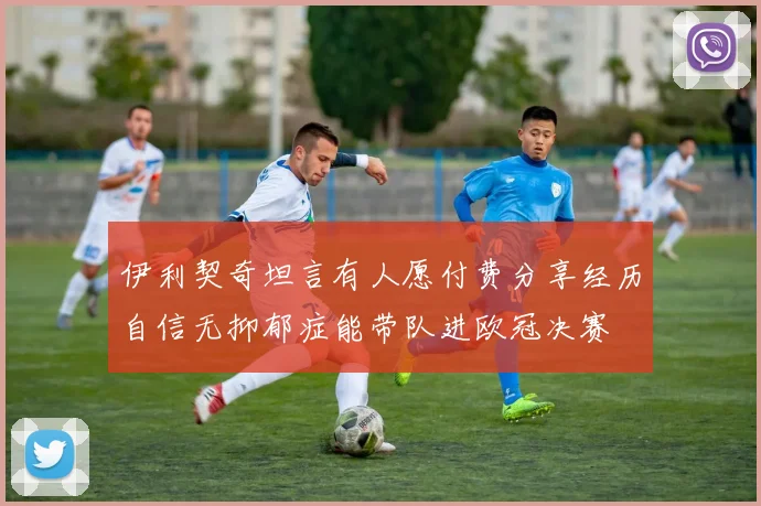 伊利契奇坦言有人愿付费分享经历自信无抑郁症能带队进欧冠决赛