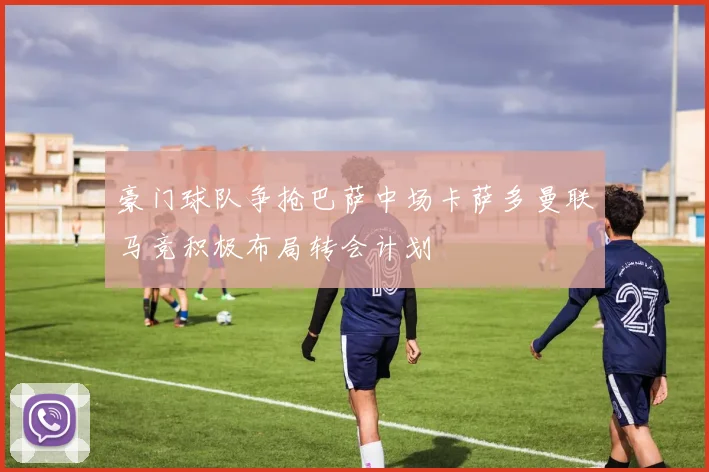 豪门球队争抢巴萨中场卡萨多曼联马竞积极布局转会计划