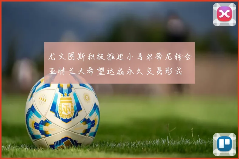 尤文图斯积极推进小马尔蒂尼转会亚特兰大希望达成永久交易形式